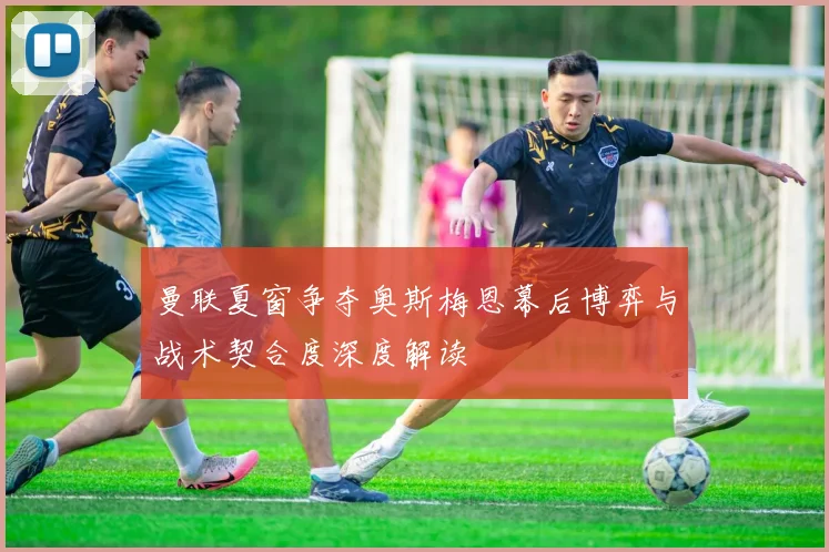 曼联夏窗争夺奥斯梅恩幕后博弈与战术契合度深度解读