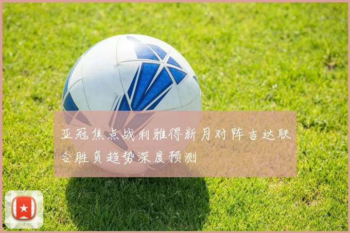 亚冠焦点战利雅得新月对阵吉达联合胜负趋势深度预测