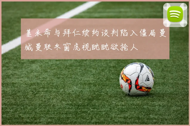基米希与拜仁续约谈判陷入僵局曼城曼联冬窗虎视眈眈欲抢人