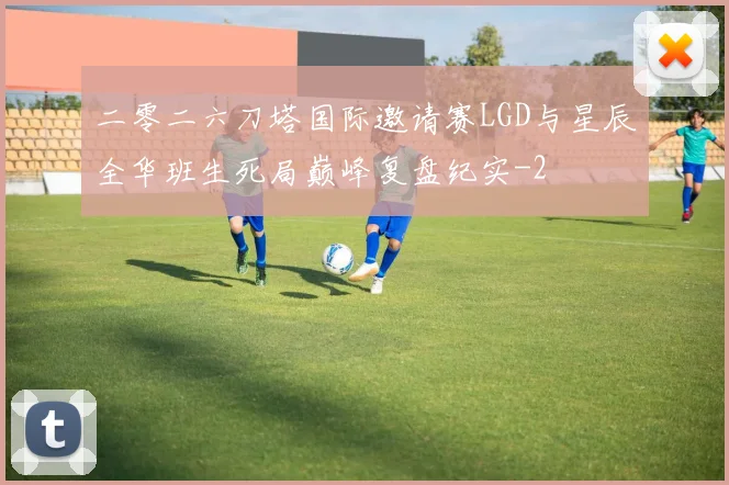 二零二六刀塔国际邀请赛LGD与星辰全华班生死局巅峰复盘纪实