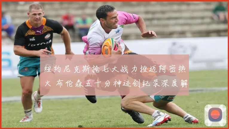 纽约尼克斯抢七大战力挫迈阿密热火 布伦森五十分神迹创纪录深度解析