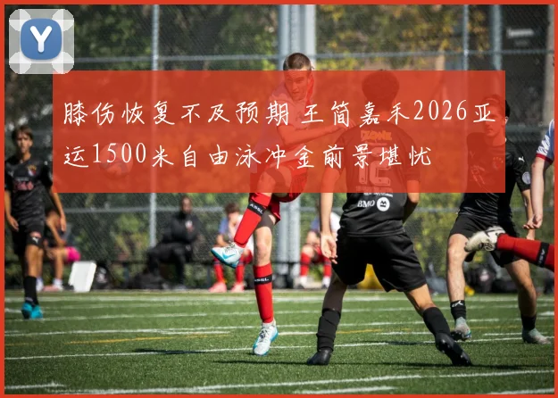 膝伤恢复不及预期 王简嘉禾2026亚运1500米自由泳冲金前景堪忧