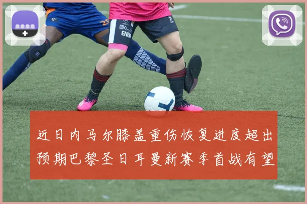 近日内马尔膝盖重伤恢复进度超出预期巴黎圣日耳曼新赛季首战有望闪亮登场