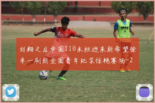 刘翔之后中国110米栏迎来新希望徐卓一刷新全国青年纪录惊艳赛场