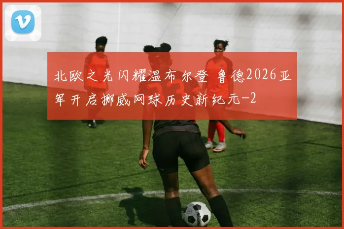 北欧之光闪耀温布尔登 鲁德2026亚军开启挪威网球历史新纪元