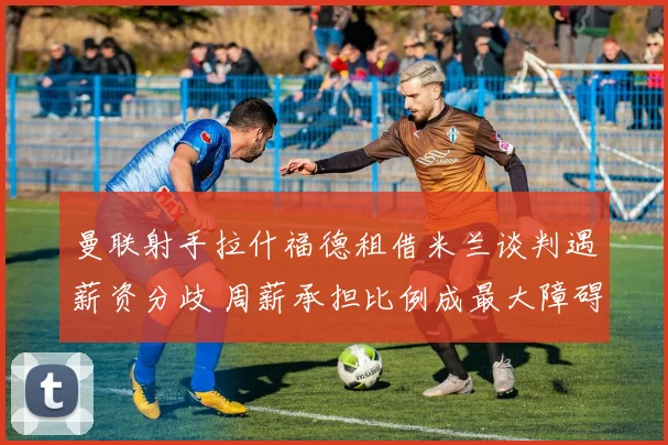 曼联射手拉什福德租借米兰谈判遇薪资分歧 周薪承担比例成最大障碍
