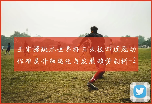 王宗源跳水世界杯三米板四连冠动作难度升级路径与发展趋势剖析
