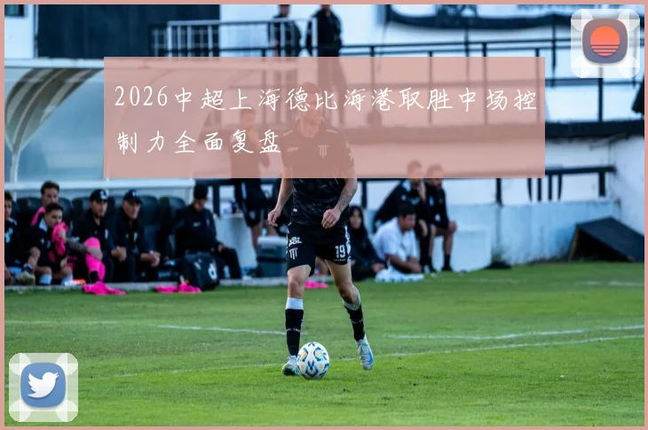 2026中超上海德比海港取胜中场控制力全面复盘