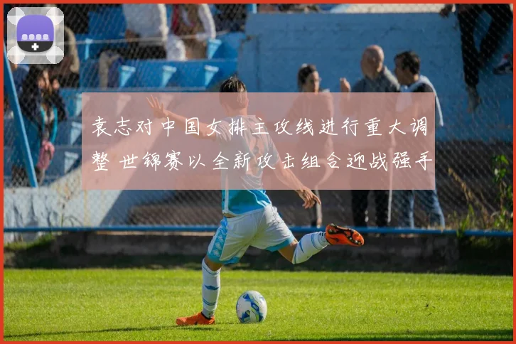 袁志对中国女排主攻线进行重大调整 世锦赛以全新攻击组合迎战强手力求突破
