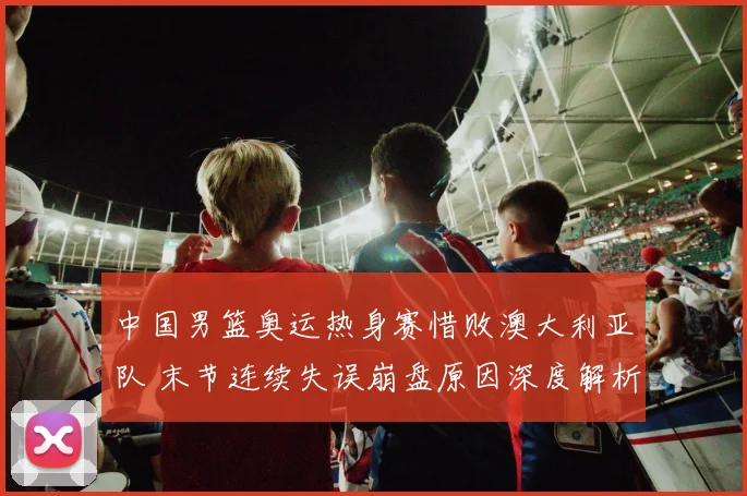 中国男篮奥运热身赛惜败澳大利亚队 末节连续失误崩盘原因深度解析
