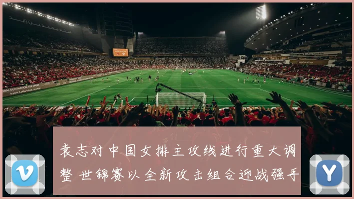 袁志对中国女排主攻线进行重大调整 世锦赛以全新攻击组合迎战强手力求突破
