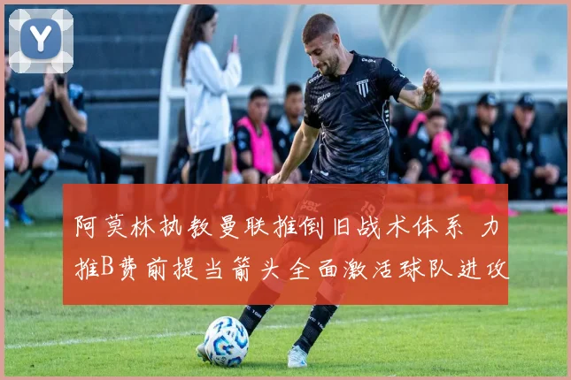 阿莫林执教曼联推倒旧战术体系 力推B费前提当箭头全面激活球队进攻效率