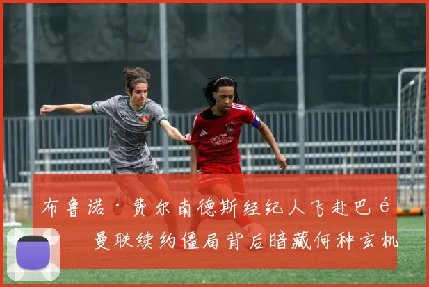 布鲁诺·费尔南德斯经纪人飞赴巴黎 曼联续约僵局背后暗藏何种玄机