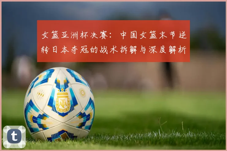 女篮亚洲杯决赛:中国女篮末节逆转日本夺冠的战术拆解与深度解析