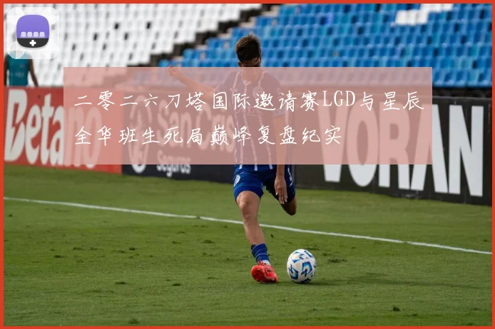 二零二六刀塔国际邀请赛LGD与星辰全华班生死局巅峰复盘纪实