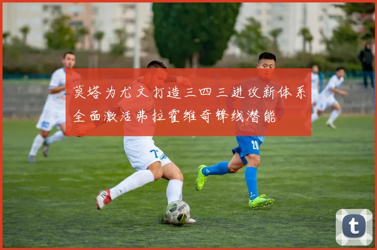 莫塔为尤文打造三四三进攻新体系全面激活弗拉霍维奇锋线潜能