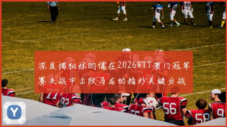 深度揭秘林昀儒在2026WTT澳门冠军赛决战中击败马龙的精妙关键分战术运用