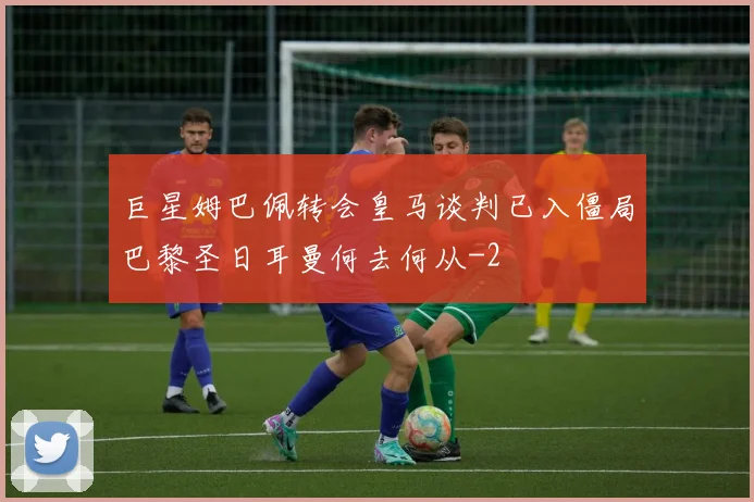 巨星姆巴佩转会皇马谈判已入僵局巴黎圣日耳曼何去何从
