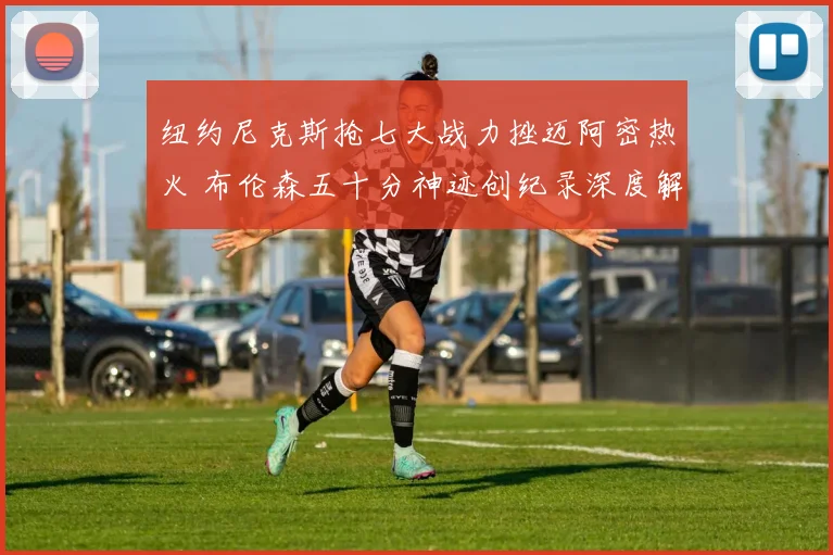 纽约尼克斯抢七大战力挫迈阿密热火 布伦森五十分神迹创纪录深度解析
