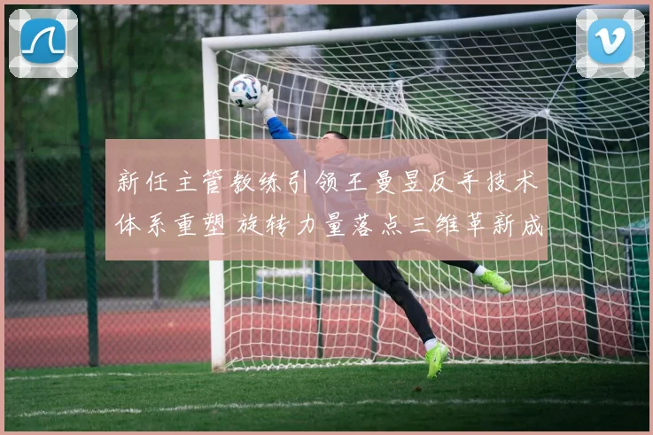 新任主管教练引领王曼昱反手技术体系重塑 旋转力量落点三维革新成就赛场新统治力