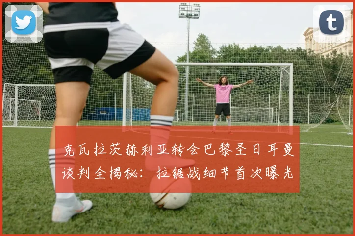 克瓦拉茨赫利亚转会巴黎圣日耳曼谈判全揭秘：拉锯战细节首次曝光