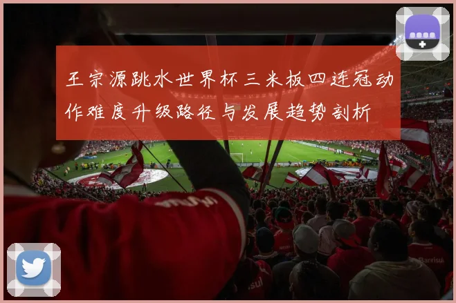 王宗源跳水世界杯三米板四连冠动作难度升级路径与发展趋势剖析