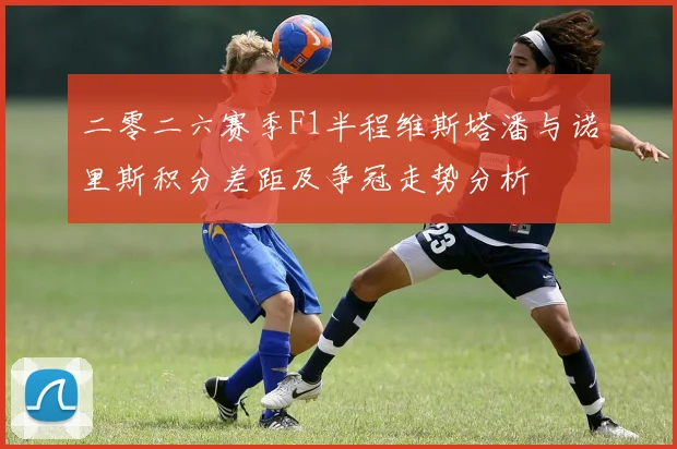 二零二六赛季F1半程维斯塔潘与诺里斯积分差距及争冠走势分析