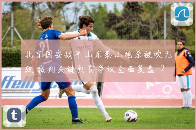 北京国安战平山东泰山绝杀被吹无效 裁判关键判罚争议全面复盘