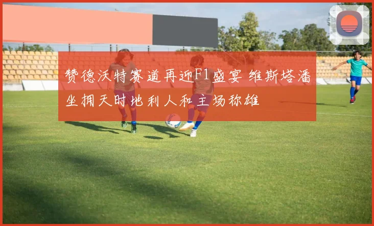 赞德沃特赛道再迎F1盛宴 维斯塔潘坐拥天时地利人和主场称雄