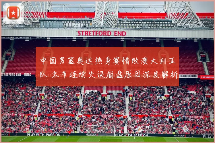 中国男篮奥运热身赛惜败澳大利亚队 末节连续失误崩盘原因深度解析