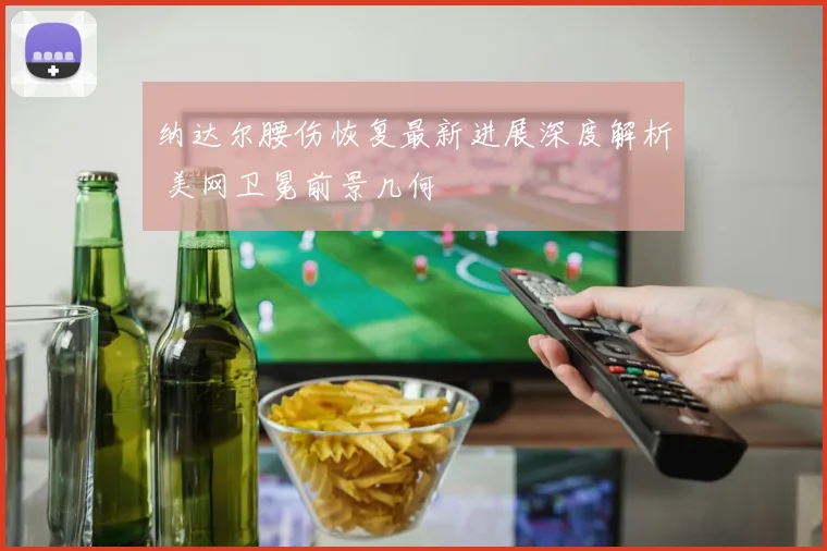 纳达尔腰伤恢复最新进展深度解析 美网卫冕前景几何