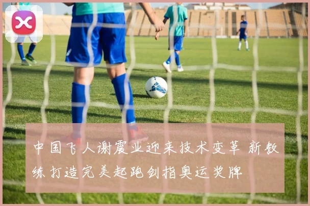 中国飞人谢震业迎来技术变革 新教练打造完美起跑剑指奥运奖牌