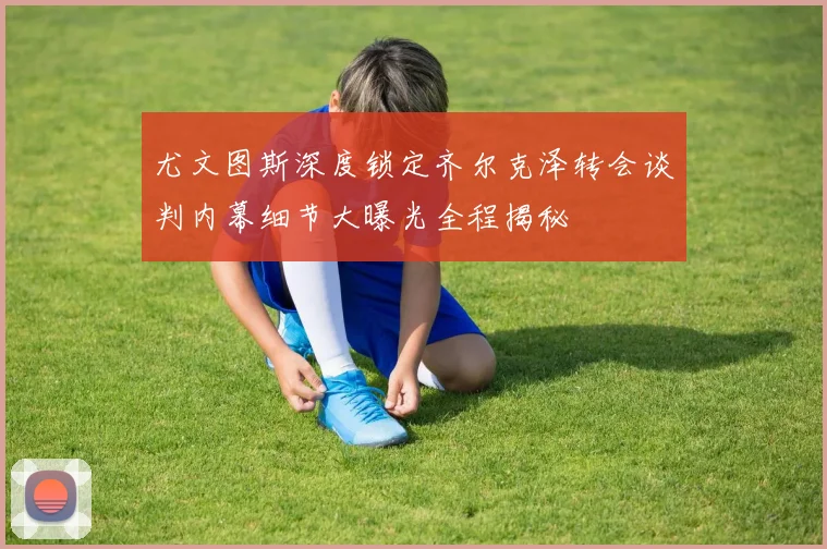 尤文图斯深度锁定齐尔克泽转会谈判内幕细节大曝光全程揭秘