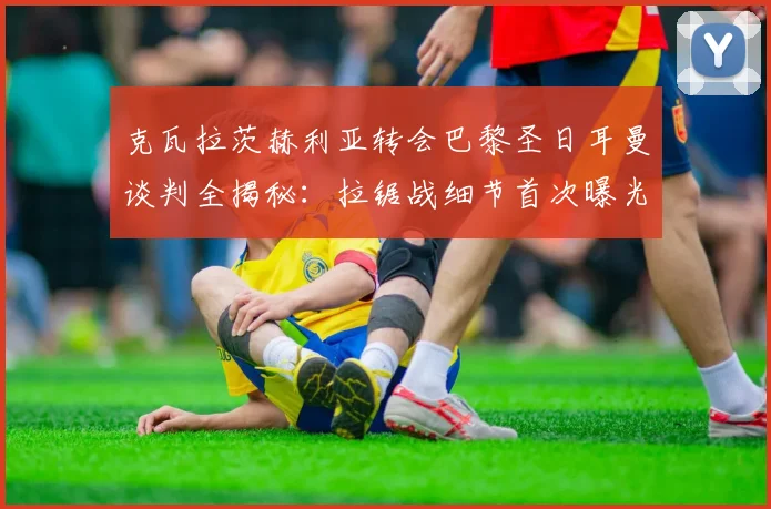 克瓦拉茨赫利亚转会巴黎圣日耳曼谈判全揭秘：拉锯战细节首次曝光
