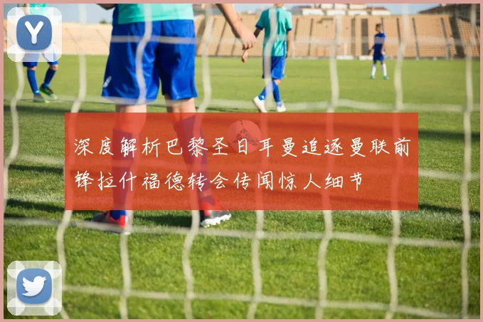 深度解析巴黎圣日耳曼追逐曼联前锋拉什福德转会传闻惊人细节