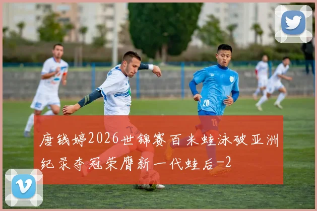 唐钱婷2026世锦赛百米蛙泳破亚洲纪录夺冠荣膺新一代蛙后