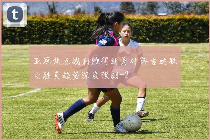 亚冠焦点战利雅得新月对阵吉达联合胜负趋势深度预测