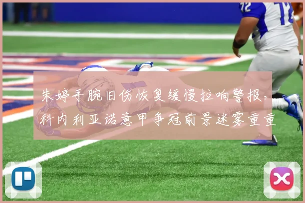 朱婷手腕旧伤恢复缓慢拉响警报,科内利亚诺意甲争冠前景迷雾重重